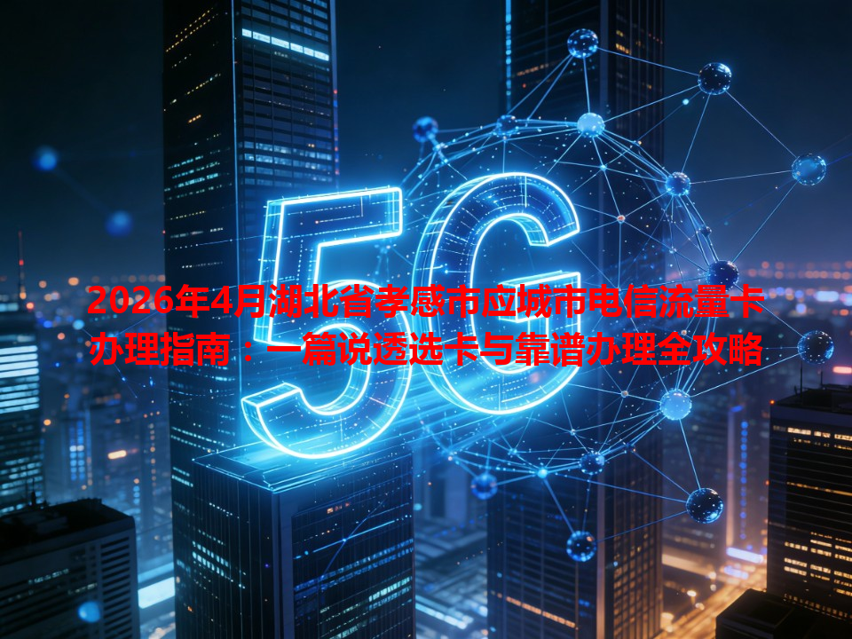 2026年4月湖北省孝感市应城市电信流量卡办理指南：一篇说透选卡与靠谱办理全攻略