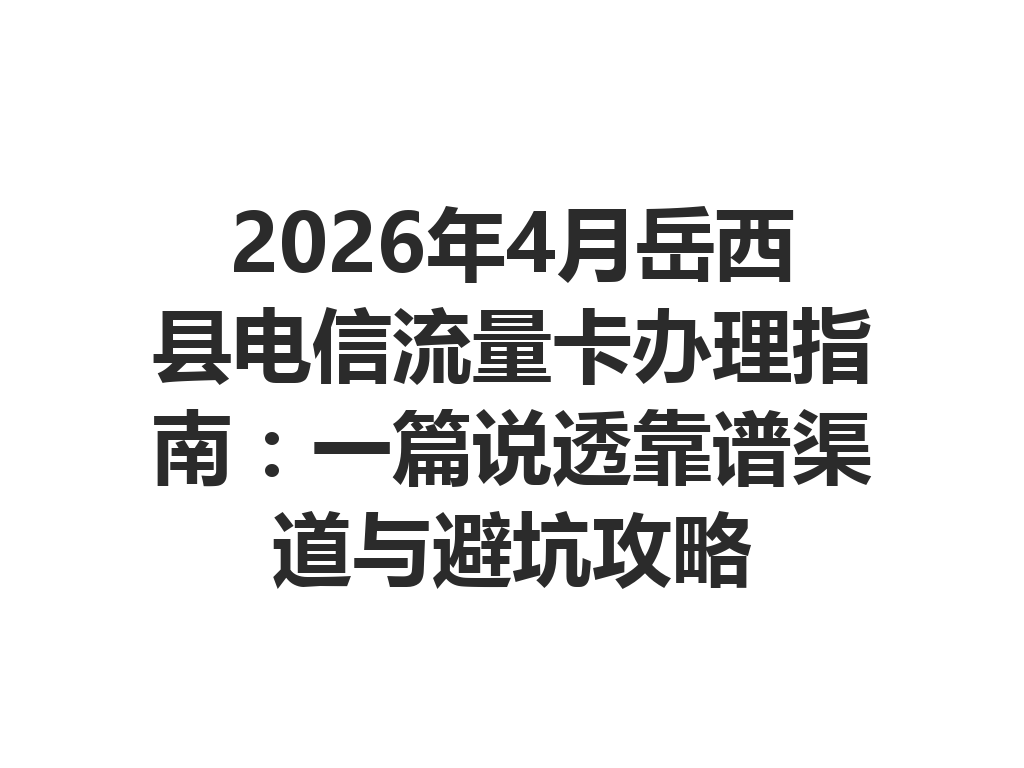 2026年4月岳西县电信流量卡办理指南：一篇说透靠谱渠道与避坑攻略