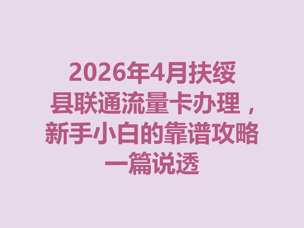 2026年4月扶绥县联通流量卡办理，新手小白的靠谱攻略一篇说透