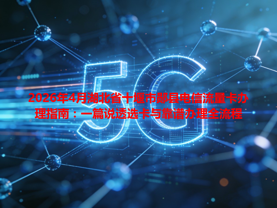 2026年4月湖北省十堰市郧县电信流量卡办理指南：一篇说透选卡与靠谱办理全流程