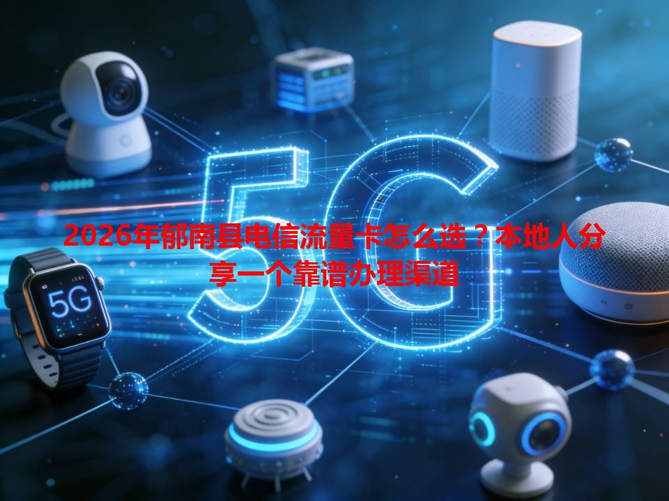 2026年郁南县电信流量卡怎么选？本地人分享一个靠谱办理渠道