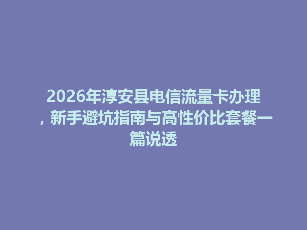 2026年淳安县电信流量卡办理，新手避坑指南与高性价比套餐一篇说透