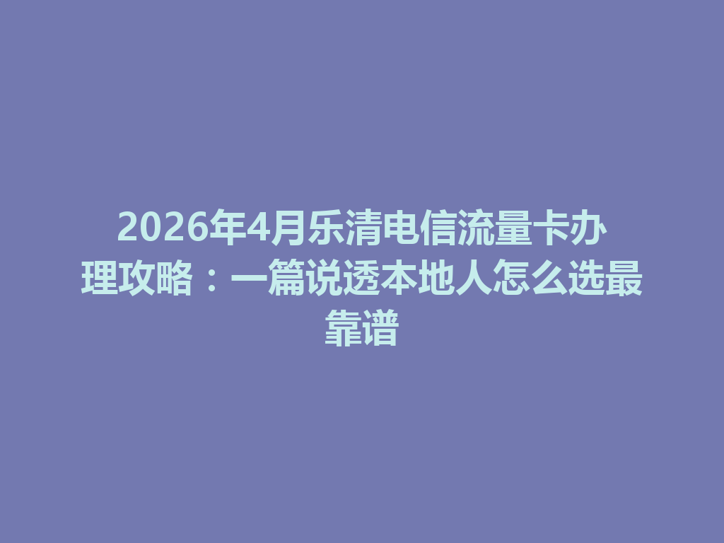 2026年4月乐清电信流量卡办理攻略：一篇说透本地人怎么选最靠谱