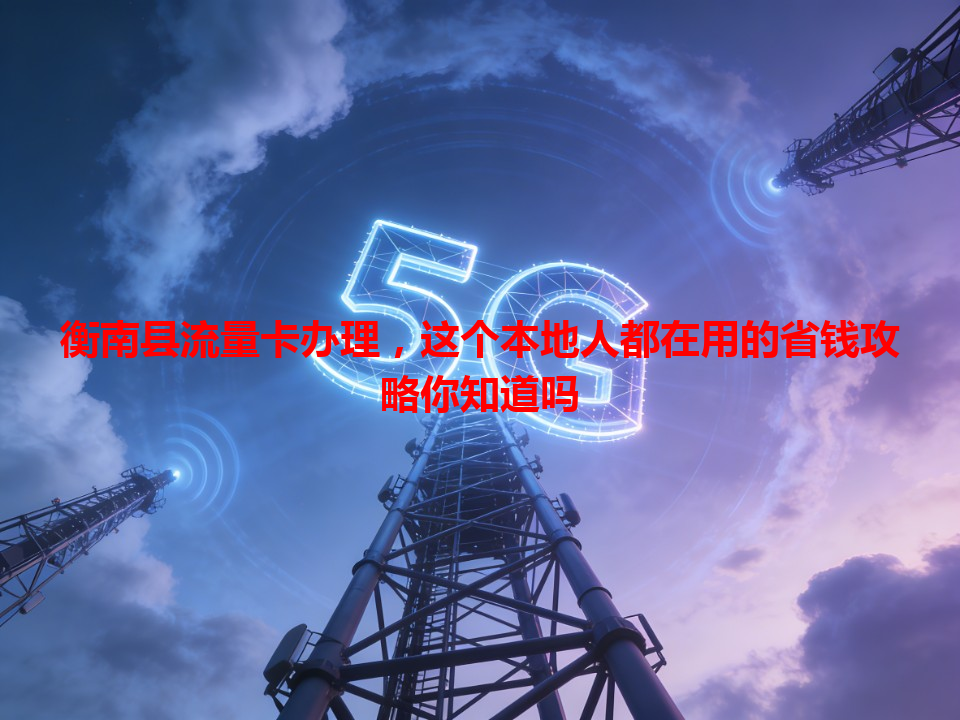 衡南县流量卡办理，这个本地人都在用的省钱攻略你知道吗
