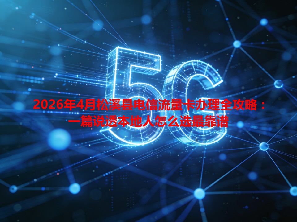 2026年4月松溪县电信流量卡办理全攻略：一篇说透本地人怎么选最靠谱