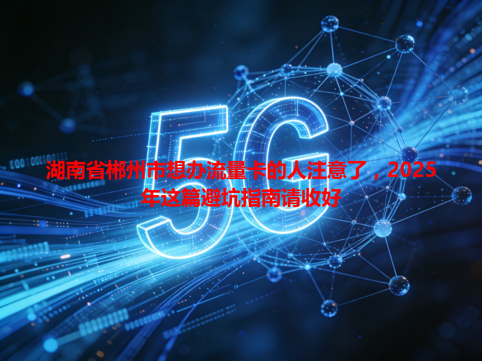 湖南省郴州市想办流量卡的人注意了，2025年这篇避坑指南请收好