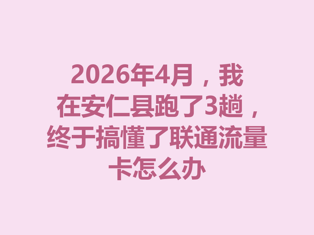 2026年4月，我在安仁县跑了3趟，终于搞懂了联通流量卡怎么办