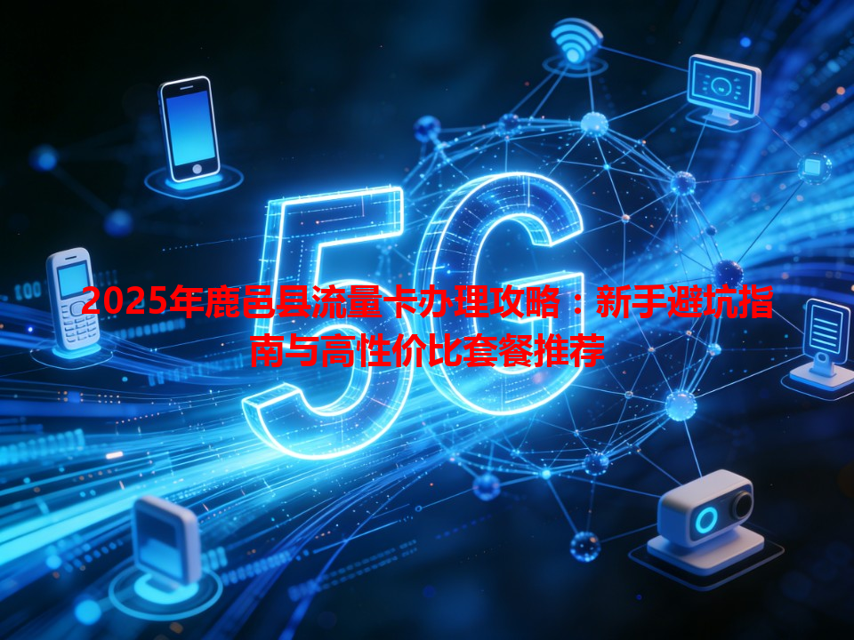 2025年鹿邑县流量卡办理攻略：新手避坑指南与高性价比套餐推荐