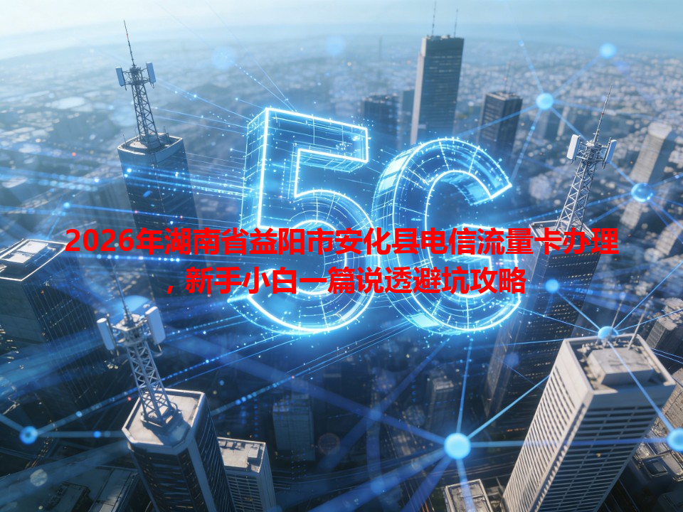 2026年湖南省益阳市安化县电信流量卡办理，新手小白一篇说透避坑攻略