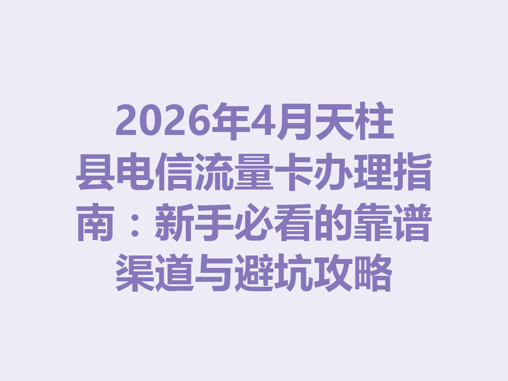 2026年4月天柱县电信流量卡办理指南：新手必看的靠谱渠道与避坑攻略