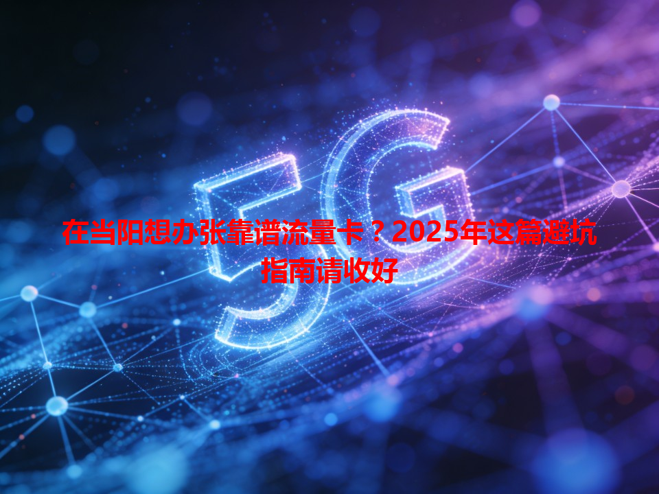 在当阳想办张靠谱流量卡？2025年这篇避坑指南请收好