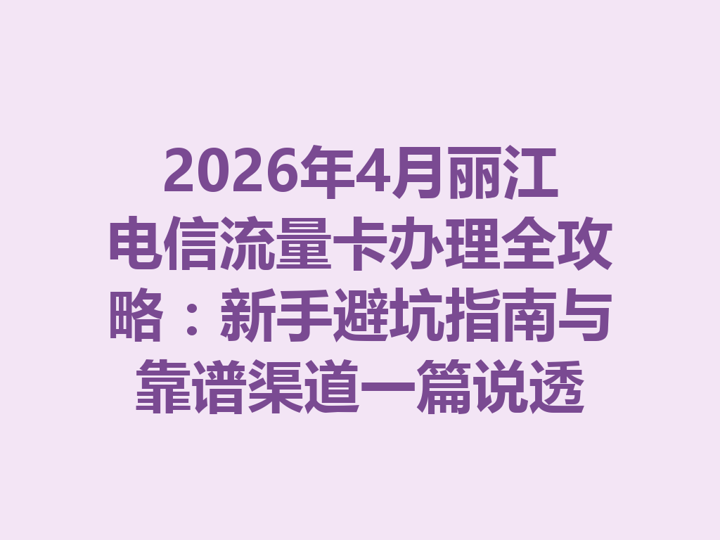 2026年4月丽江电信流量卡办理全攻略：新手避坑指南与靠谱渠道一篇说透