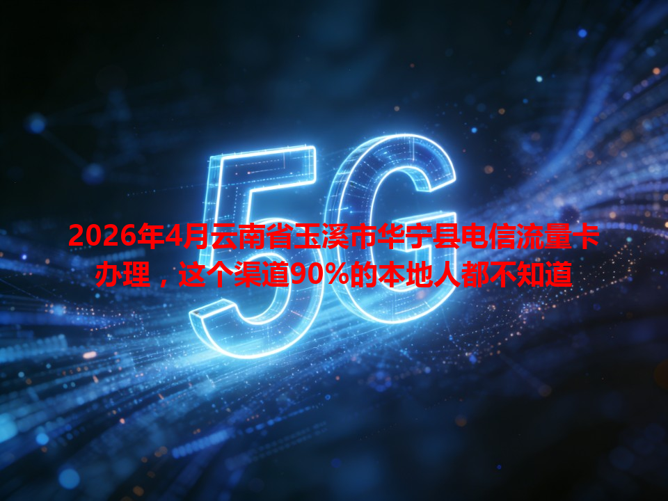 2026年4月云南省玉溪市华宁县电信流量卡办理，这个渠道90%的本地人都不知道