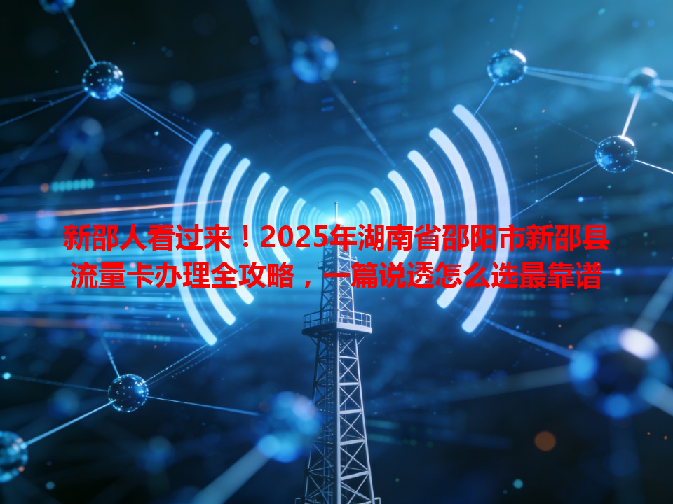 新邵人看过来！2025年湖南省邵阳市新邵县流量卡办理全攻略，一篇说透怎么选最靠谱