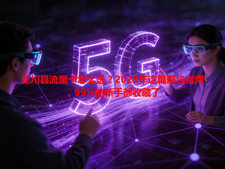 龙川县流量卡怎么选？2025年这篇避坑指南，99%的新手都收藏了
