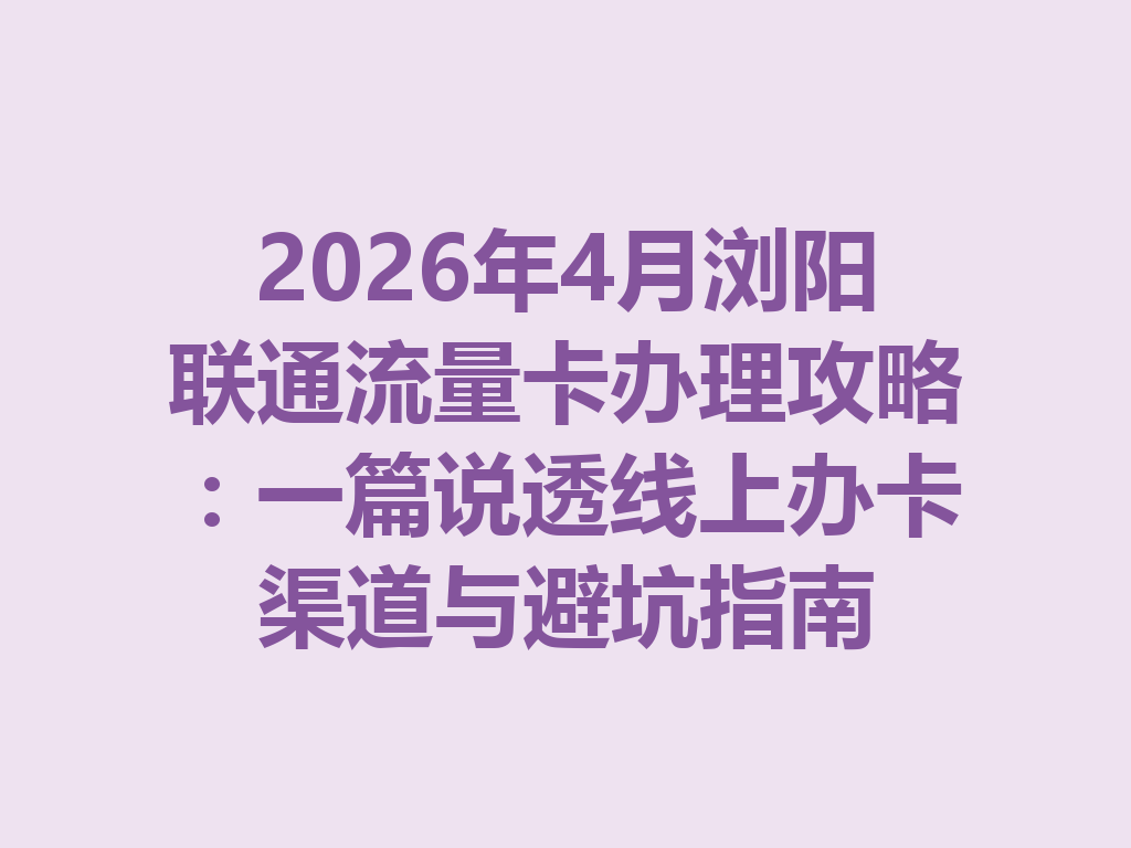 2026年4月浏阳联通流量卡办理攻略：一篇说透线上办卡渠道与避坑指南