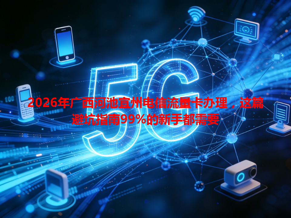 2026年广西河池宜州电信流量卡办理，这篇避坑指南99%的新手都需要