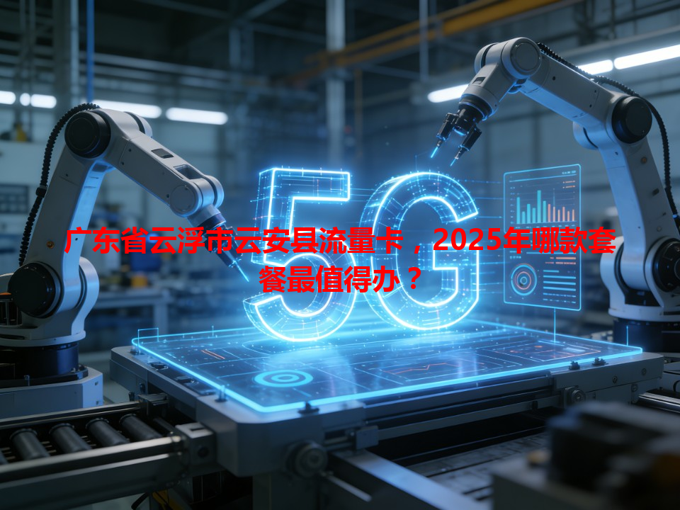 广东省云浮市云安县流量卡，2025年哪款套餐最值得办？