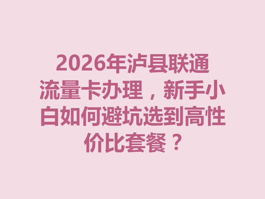 2026年泸县联通流量卡办理，新手小白如何避坑选到高性价比套餐？