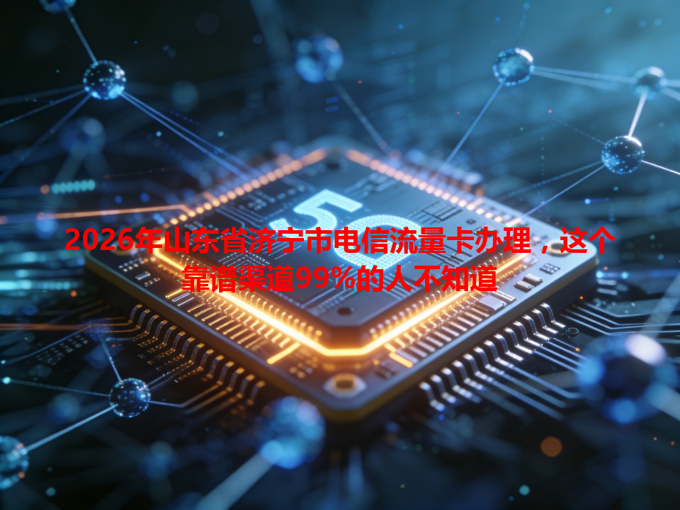 2026年山东省济宁市电信流量卡办理，这个靠谱渠道99%的人不知道