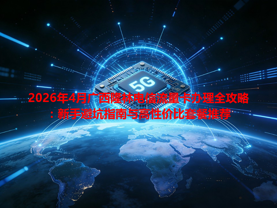 2026年4月广西隆林电信流量卡办理全攻略：新手避坑指南与高性价比套餐推荐