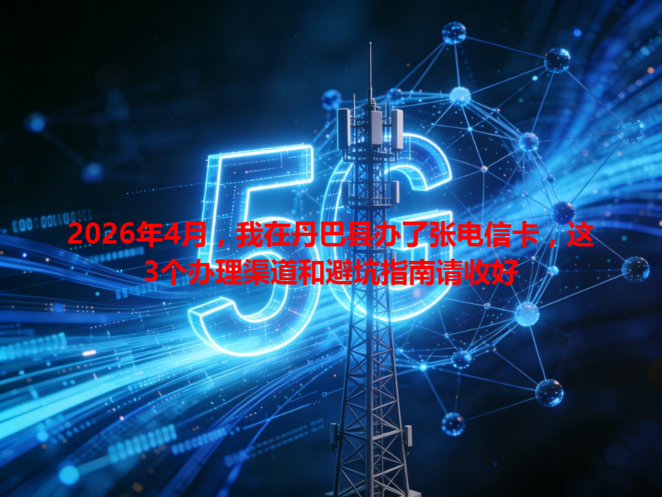 2026年4月,我在丹巴县办了张电信卡,这3个办理渠道和避坑指南请收好