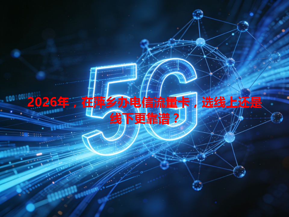 2026年，在萍乡办电信流量卡，选线上还是线下更靠谱？
