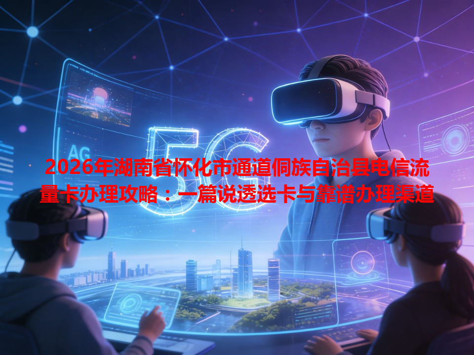 2026年湖南省怀化市通道侗族自治县电信流量卡办理攻略：一篇说透选卡与靠谱办理渠道