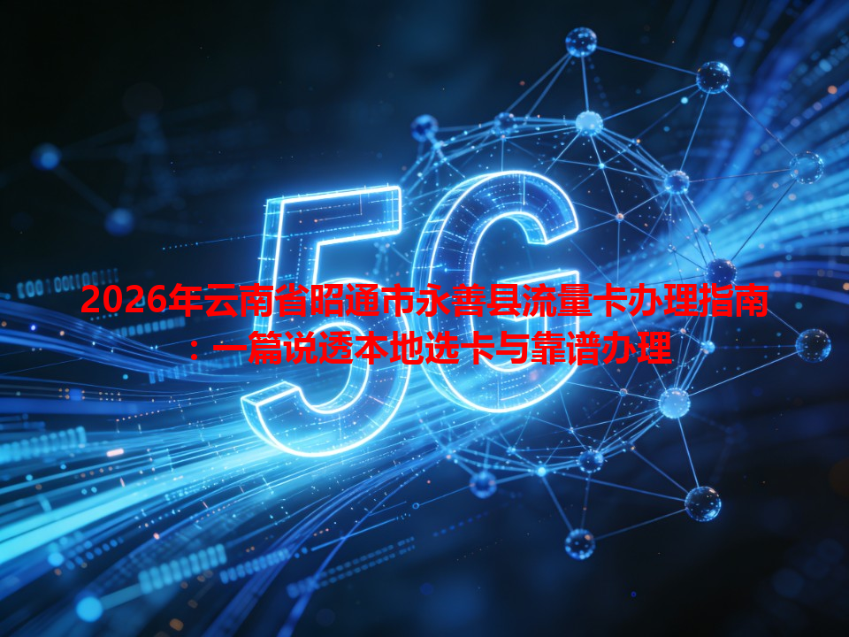 2026年云南省昭通市永善县流量卡办理指南：一篇说透本地选卡与靠谱办理