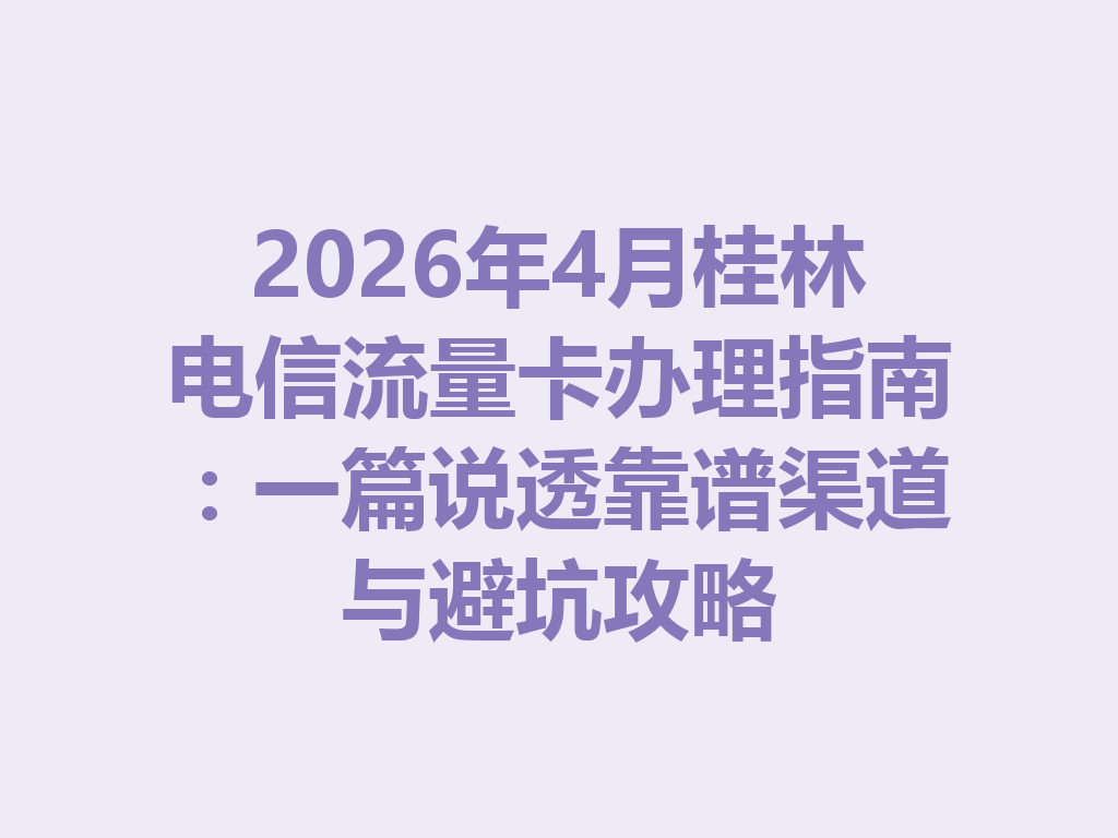 2026年4月桂林电信流量卡办理指南：一篇说透靠谱渠道与避坑攻略