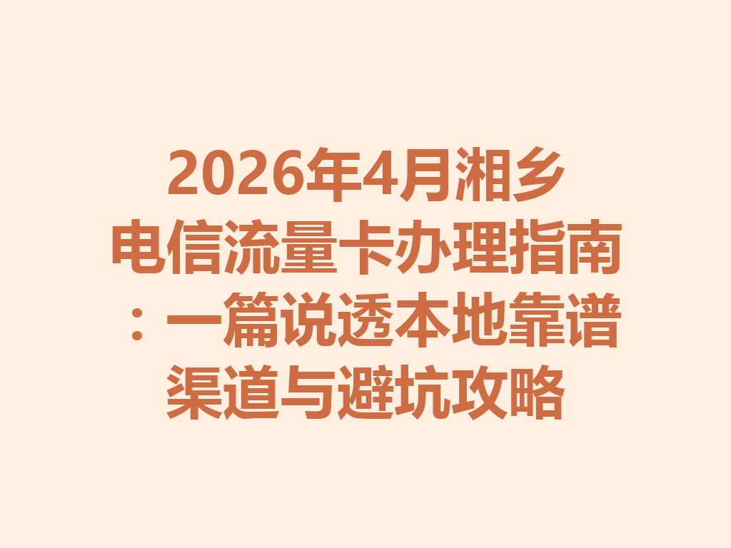 2026年4月湘乡电信流量卡办理指南：一篇说透本地靠谱渠道与避坑攻略