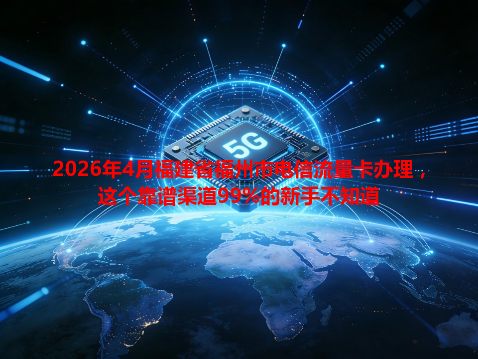 2026年4月福建省福州市电信流量卡办理，这个靠谱渠道99%的新手不知道