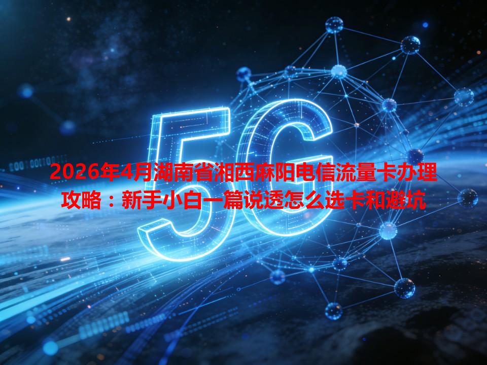2026年4月湖南省湘西麻阳电信流量卡办理攻略：新手小白一篇说透怎么选卡和避坑