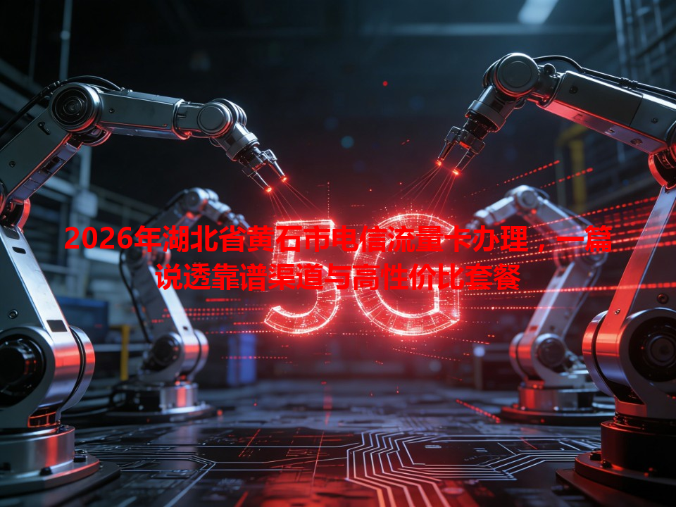 2026年湖北省黄石市电信流量卡办理，一篇说透靠谱渠道与高性价比套餐