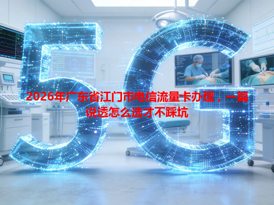 2026年广东省江门市电信流量卡办理，一篇说透怎么选才不踩坑