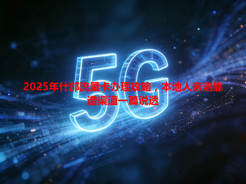 2025年什邡流量卡办理攻略，本地人亲测靠谱渠道一篇说透