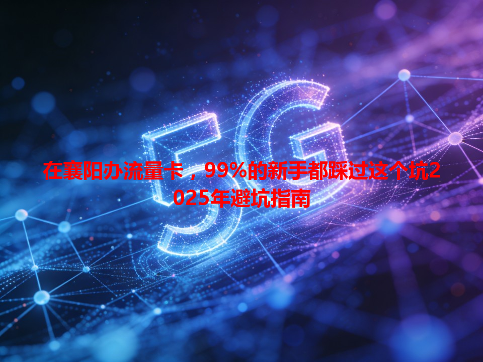 在襄阳办流量卡，99%的新手都踩过这个坑2025年避坑指南