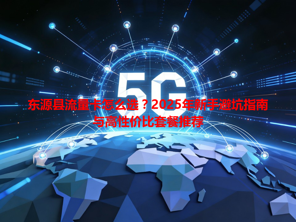东源县流量卡怎么选？2025年新手避坑指南与高性价比套餐推荐