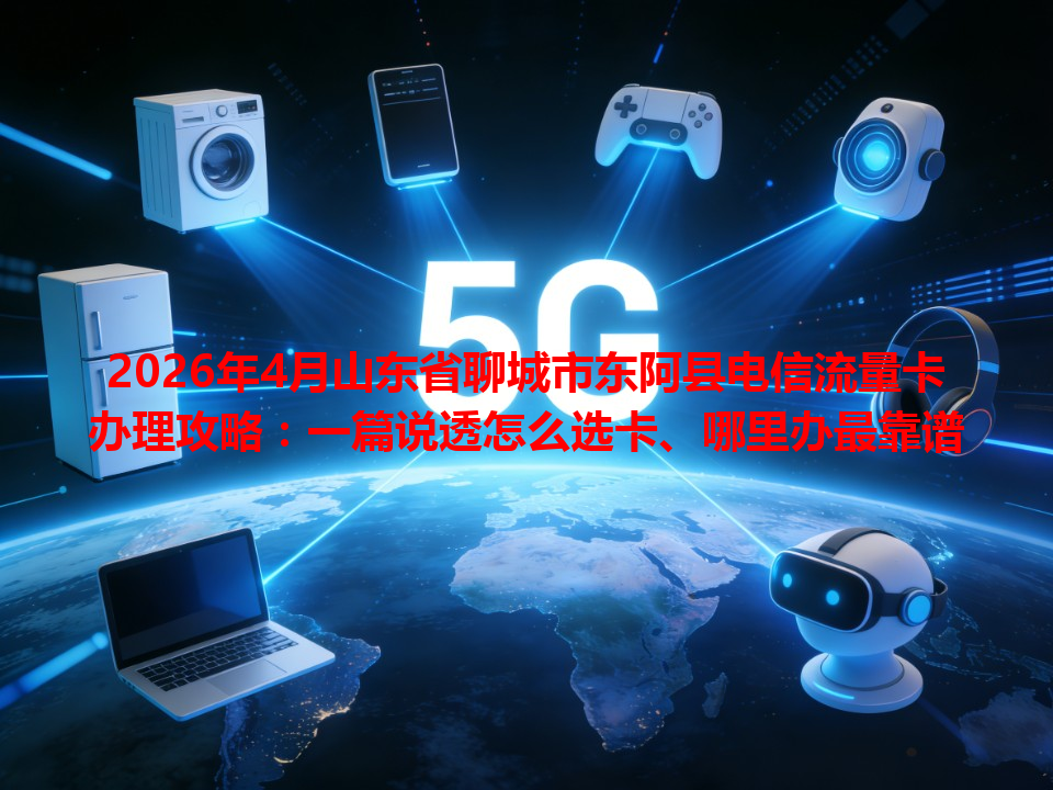 2026年4月山东省聊城市东阿县电信流量卡办理攻略：一篇说透怎么选卡、哪里办最靠谱