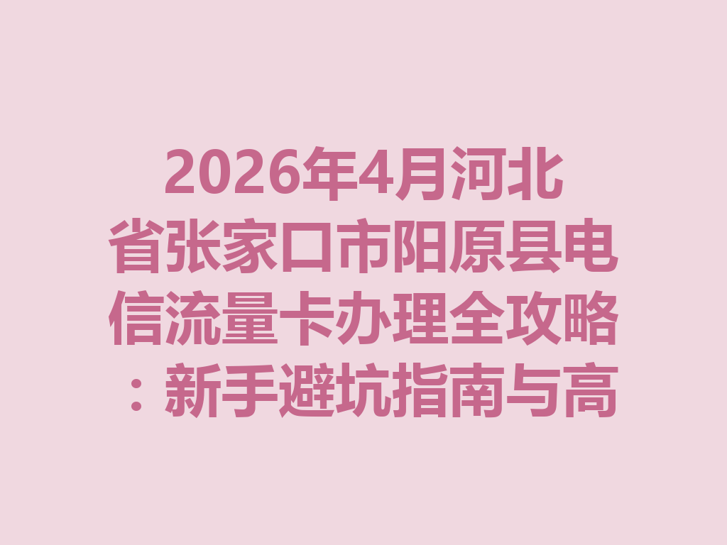 2026年4月河北省张家口市阳原县电信流量卡办理全攻略：新手避坑指南与高性价比套餐推荐