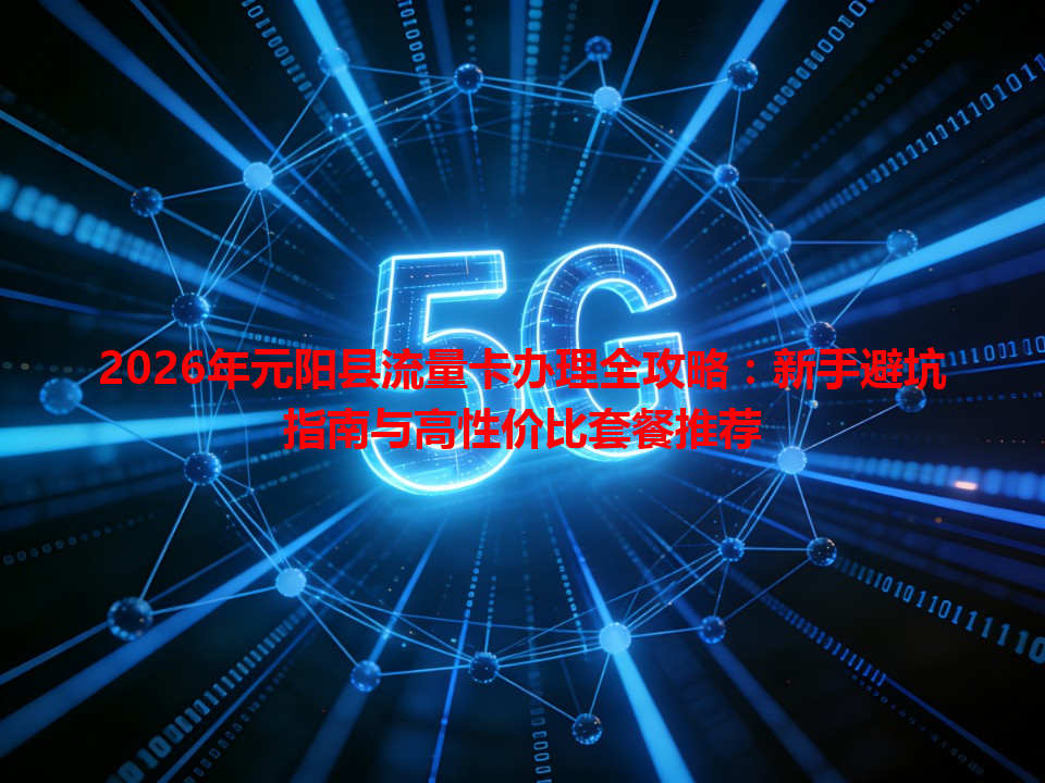 2026年元阳县流量卡办理全攻略：新手避坑指南与高性价比套餐推荐