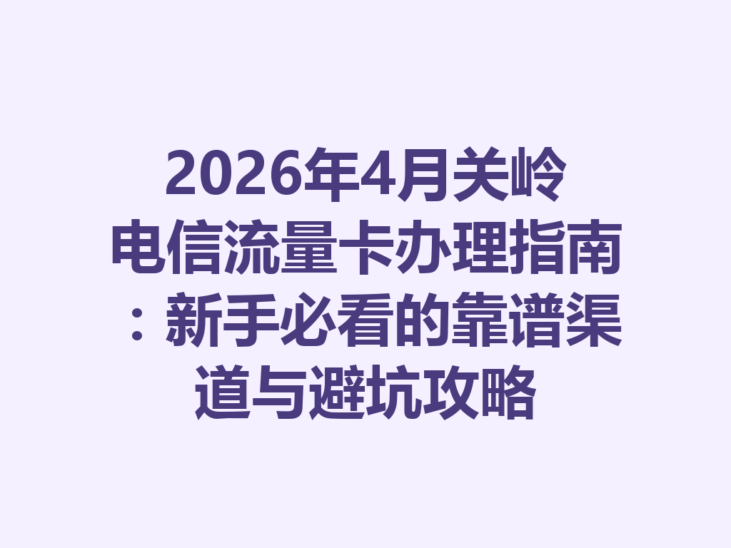 2026年4月关岭电信流量卡办理指南：新手必看的靠谱渠道与避坑攻略