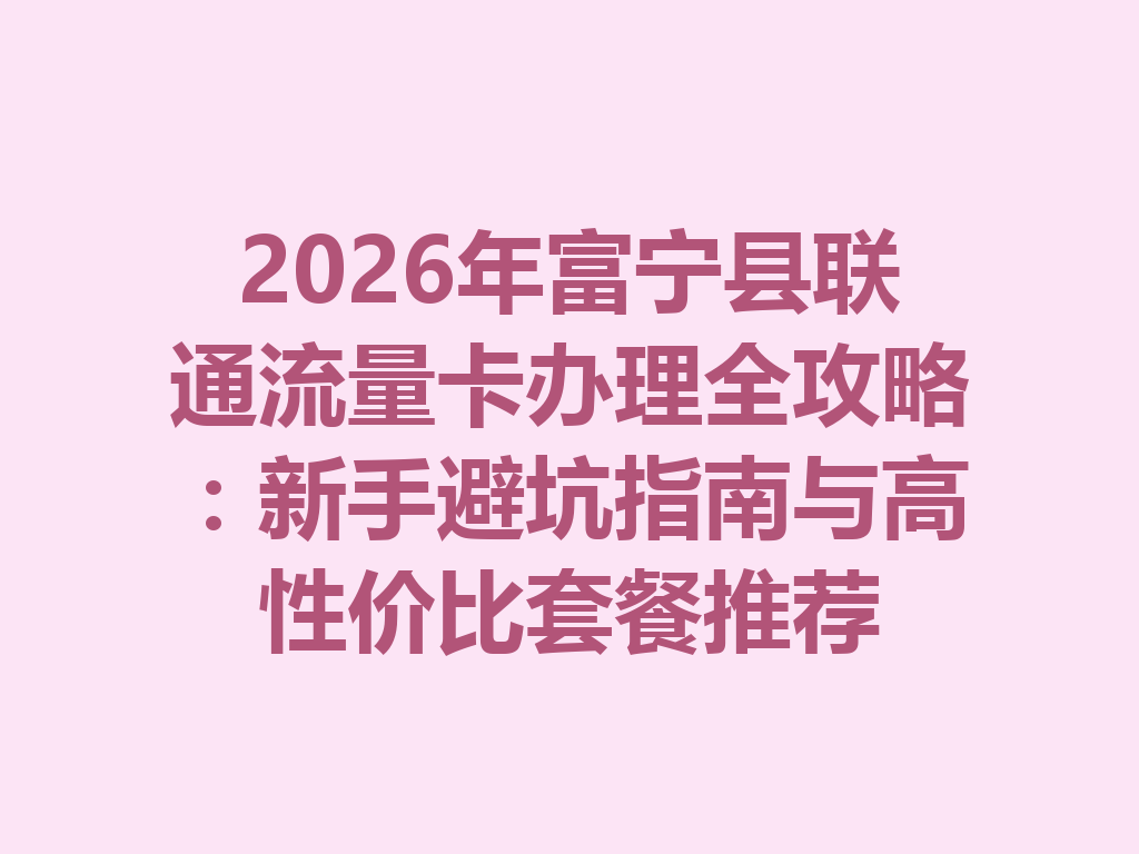 2026年富宁县联通流量卡办理全攻略：新手避坑指南与高性价比套餐推荐