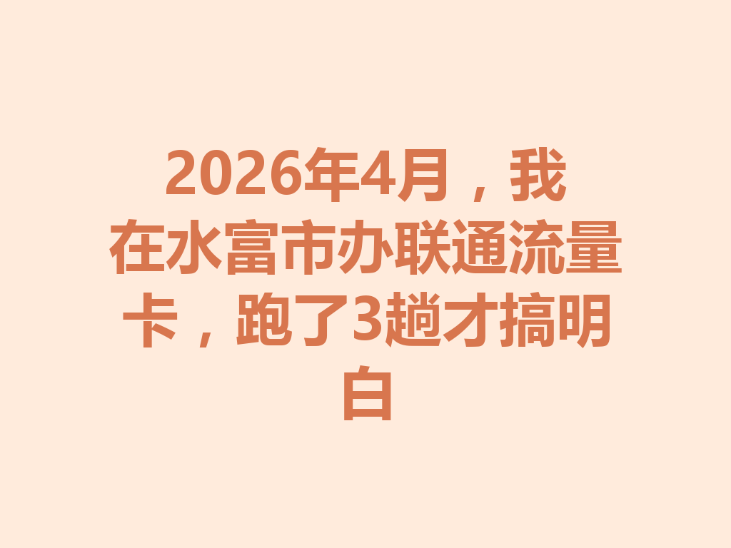 2026年4月，我在水富市办联通流量卡，跑了3趟才搞明白