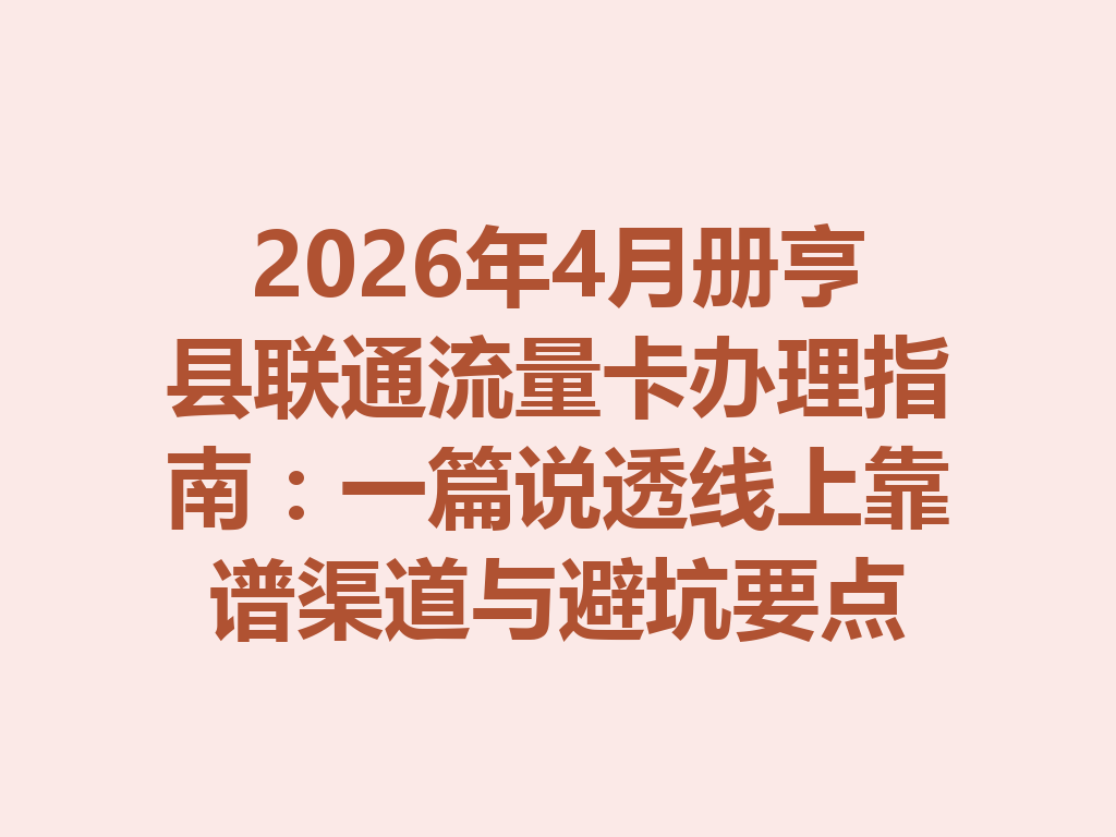 2026年4月册亨县联通流量卡办理指南：一篇说透线上靠谱渠道与避坑要点