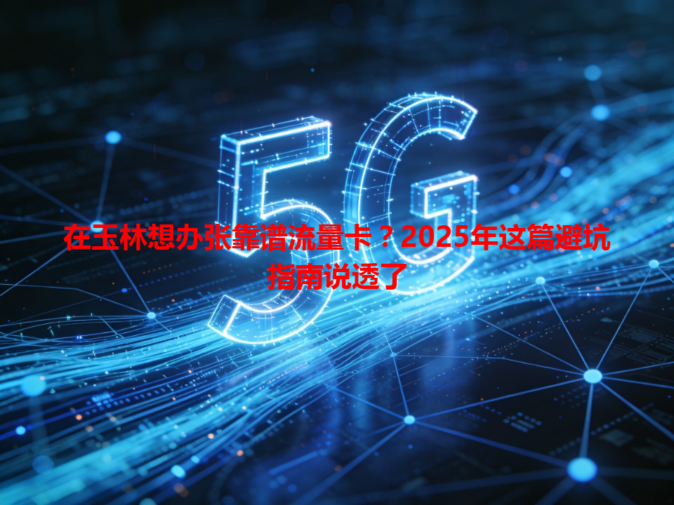 在玉林想办张靠谱流量卡？2025年这篇避坑指南说透了