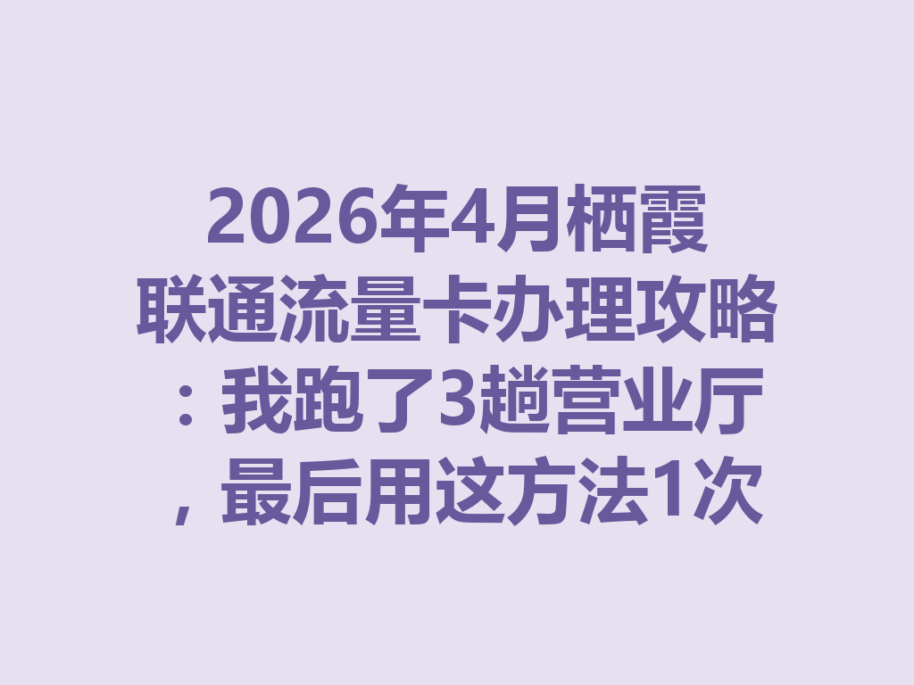 2026年4月栖霞联通流量卡办理攻略：我跑了3趟营业厅，最后用这方法1次搞定