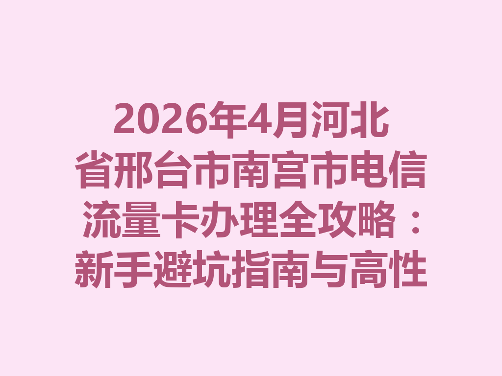 2026年4月河北省邢台市南宫市电信流量卡办理全攻略：新手避坑指南与高性价比套餐推荐