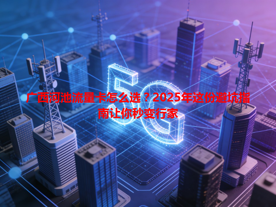 广西河池流量卡怎么选？2025年这份避坑指南让你秒变行家