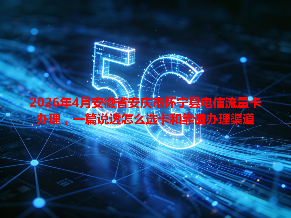 2026年4月安徽省安庆市怀宁县电信流量卡办理，一篇说透怎么选卡和靠谱办理渠道